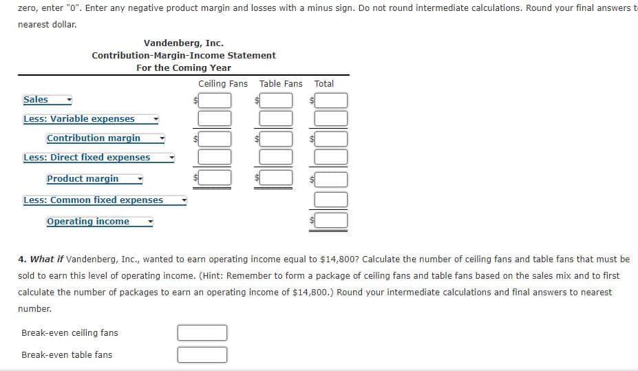 zero, enter "0". Enter any negative product margin and losses with a minus sign. Do not round intermediate calculations. Round your final answers t
nearest dollar.
Vandenberg, Inc.
Contribution-Margin-Income Statement
For the Coming Year
Ceiling Fans Table Fans Total
Sales
Less: Variable expenses
Contribution margin
Less: Direct fixed expenses
Product margin
Less: Common fixed expenses
Operating income
4. What if Vandenberg, Inc., wanted to earn operating income equal to $14,800? Calculate the number of ceiling fans and table fans that must be
sold to earn this level of operating income. (Hint: Remember to form a package of ceiling fans and table fans based on the sales mix and to first
calculate the number of packages to earn an operating income of $14,800.) Round your intermediate calculations and final answers to nearest
number.
Break-even ceiling fans
Break-even table fans
