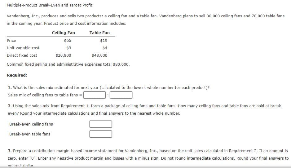 Multiple-Product Break-Even and Target Profit
Vandenberg, Inc., produces and sells two products: a ceiling fan and a table fan. Vandenberg plans to sell 30,000 ceiling fans and 70,000 table fans
in the coming year. Product price and cost information includes:
Ceiling Fan
Table Fan
Price
$66
$19
Unit variable cost
$9
$4
Direct fixed cost
$20,800
$48,000
Common fixed selling and administrative expenses total $80,000.
Required:
1. What is the sales mix estimated for next year (calculated to the lowest whole number for each product)?
Sales mix of ceiling fans to table fans =|
2. Using the sales mix from Requirement 1, form a package of ceiling fans and table fans. How many ceiling fans and table fans are sold at break-
even? Round your intermediate calculations and final answers to the nearest whole number.
Break-even ceiling fans
Break-even table fans
3. Prepare a contribution-margin-based income statement for Vandenberg, Inc., based on the unit sales calculated in Requirement 2. If an amount is
zero, enter "0". Enter any negative product margin and losses with a minus sign. Do not round intermediate calculations. Round your final answers to
nearest dollar
