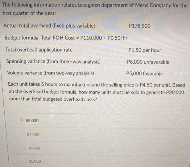 The following information relates to a given department of Mervi Company for the
first quarter of the year:
Actual total overhead (fixed plus variable)
P178,500
Budget formula: Total FOH Cost = P110,000 + PO.50/hr
%3D
Total overhead application rate
P1.50 per hour
Spending variance (from three-way analysis)
P8,000 unfavorable
Volume variance (from two-way analysis)
P5,000 favorable
Each unit takes 5 hours to manufacture and the selling price is P4.50 per unit. Based
on the overhead budget formula, how many units must be sold to generate P30,000
more than total budgeted overhead costs?
55,000
27,500
70,000
35,000
