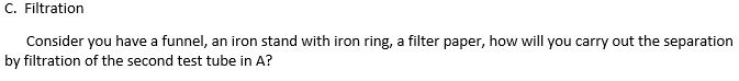 C. Filtration
Consider you have a funnel, an iron stand with iron ring, a filter paper, how will you carry out the separation
by filtration of the second test tube in A?
