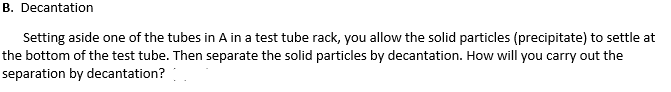 B. Decantation
Setting aside one of the tubes in A in a test tube rack, you allow the solid particles (precipitate) to settle at
the bottom of the test tube. Then separate the solid particles by decantation. How will you carry out the
separation by decantation?
