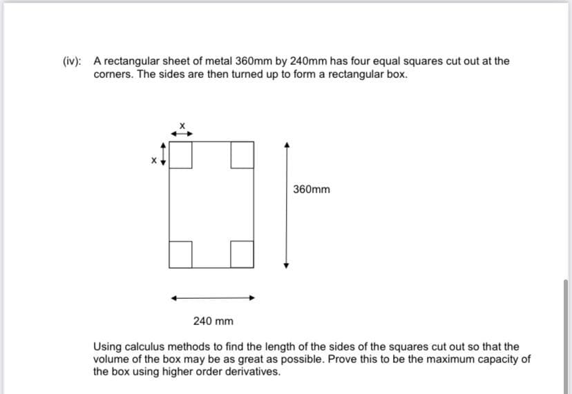 (iv): A rectangular sheet of metal 360mm by 240mm has four equal squares cut out at the
corners. The sides are then turned up to form a rectangular box.
360mm
240 mm
Using calculus methods to find the length of the sides of the squares cut out so that the
volume of the box may be as great as possible. Prove this to be the maximum capacity of
the box using higher order derivatives.
