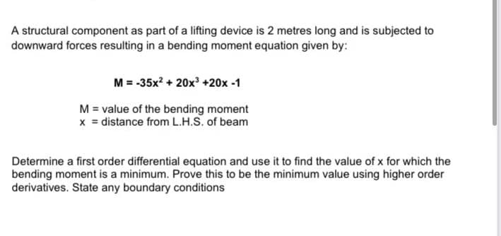 A structural component as part of a lifting device is 2 metres long and is subjected to
downward forces resulting in a bending moment equation given by:
M = -35x? + 20x +20x -1
M = value of the bending moment
x = distance from L.H.S. of beam
Determine a first order differential equation and use it to find the value of x for which the
bending moment is a minimum. Prove this to be the minimum value using higher order
derivatives. State any boundary conditions

