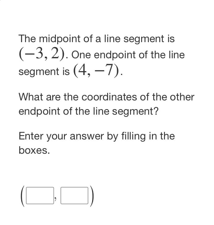 The midpoint of a line segment is
(-3,2). One endpoint of the line
segment is (4, –7).
What are the coordinates of the other
endpoint of the line segment?
Enter your answer by filling in the
boxes.
