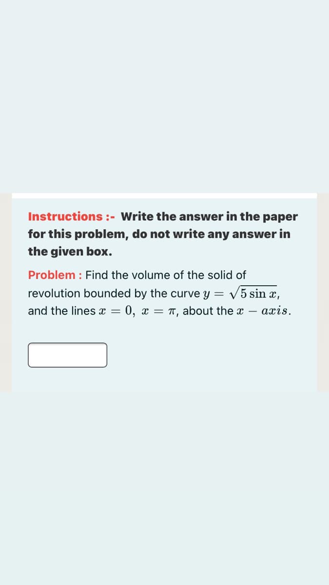 Instructions :- Write the answer in the paper
for this problem, do not write any answer in
the given box.
Problem : Find the volume of the solid of
revolution bounded by the curve y = V5 sin x,
and the lines x =
0, x = T, about the x – axis.
