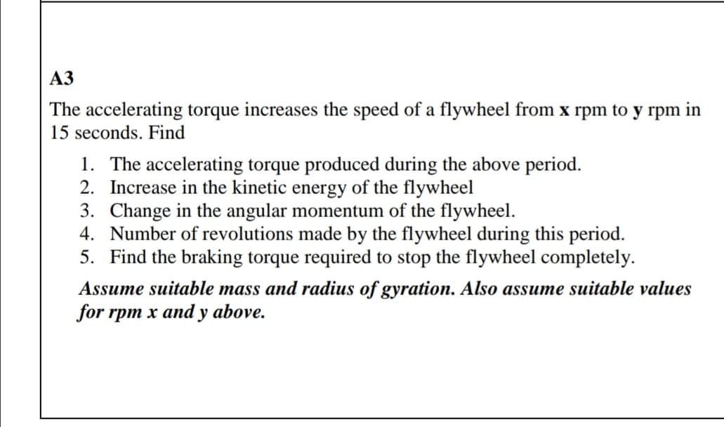 АЗ
The accelerating torque increases the speed of a flywheel from x rpm to y rpm in
15 seconds. Find
1. The accelerating torque produced during the above period.
2. Increase in the kinetic energy of the flywheel
3. Change in the angular momentum of the flywheel.
4. Number of revolutions made by the flywheel during this period.
5. Find the braking torque required to stop the flywheel completely.
Assume suitable mass and radius of gyration. Also assume suitable values
for rpm x and y above.

