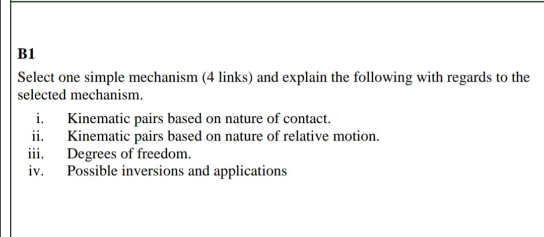 B1
Select one simple mechanism (4 links) and explain the following with regards to the
selected mechanism.
i. Kinematic pairs based on nature of contact.
ii.
Kinematic pairs based on nature of relative motion.
Degrees of freedom.
Possible inversions and applications
iii.
iv.
