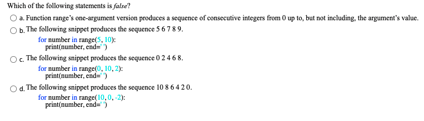 Which of the following statements is false?
a. Function range's one-argument version produces a sequence of consecutive integers from 0 up to, but not including, the argument's value.
b.
The following snippet produces the sequence 5 6 7 8 9.
for number in range(5, 10):
print(number, end=' ')
c. The following snippet produces the sequence 0 2 4 6 8.
for number in range(0, 10, 2):
print(number, end=" ')
Od. The following snippet produces the sequence 10 8 6 4 2 0.
for number in range(10,0, -2):
print(number, end= )
