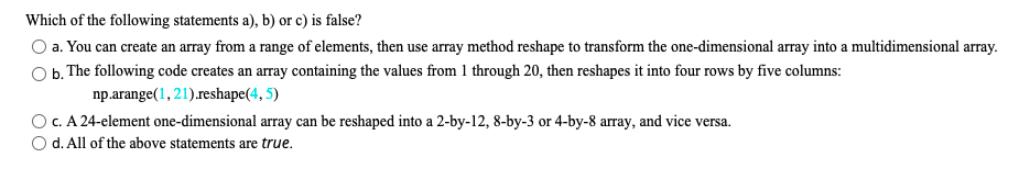 Which of the following statements a), b) or c) is false?
a. You can create an array from a range of elements, then use array method reshape to transform the one-dimensional array into a multidimensional array.
b. The following code creates an array containing the values from 1 through 20, then reshapes it into four rows by five columns:
np.arange(1, 21).reshape(4, 5)
c. A 24-element one-dimensional array can be reshaped into a 2-by-12, 8-by-3 or 4-by-8 array, and vice vers
d. All of the above statements are true.
a.
