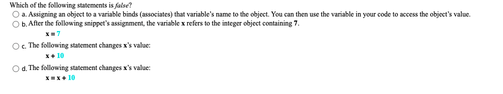 Which of the following statements is false?
O a. Assigning an object to a variable binds (associates) that variable's name to the object. You can then use the variable in your code to access the object's value.
O b. After the following snippet's assignment, the variable x refers to the integer object containing 7.
X= 7
O c. The following statement changes x's value:
x+ 10
O d. The following statement changes x's value:
X= x+ 10
