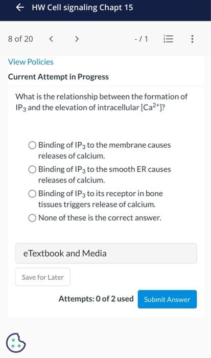 ← HW Cell signaling Chapt 15
8 of 20
View Policies
Current Attempt in Progress
What is the relationship between the formation of
IP 3 and the elevation of intracellular [Ca²+]?
-/1
Binding of IP 3 to the membrane causes
releases of calcium.
Binding of IP3 to the smooth ER causes
releases of calcium.
Binding of IP3 to its receptor in bone
tissues triggers release of calcium.
None of these is the correct answer.
eTextbook and Media
Save for Later
Attempts: 0 of 2 used Submit Answer
…..