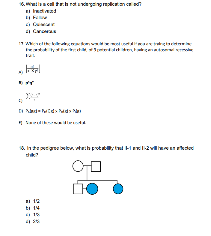 16. What is a cell that is not undergoing replication called?
a) Inactivated
b) Fallow
c) Quiescent
d) Cancerous
17. Which of the following equations would be most useful if you are trying to determine
the probability of the first child, of 3 potential children, having an autosomal recessive
trait.
n!
[x! Xy!
A)
B) p*q'
e
C)
D) PK(gg) = PH(Gg) x PH(g) x Pi(g)
E) None of these would be useful.
18. In the pedigree below, what is probability that II-1 and II-2 will have an affected
child?
a) 1/2
b) 1/4
c) 1/3
d) 2/3