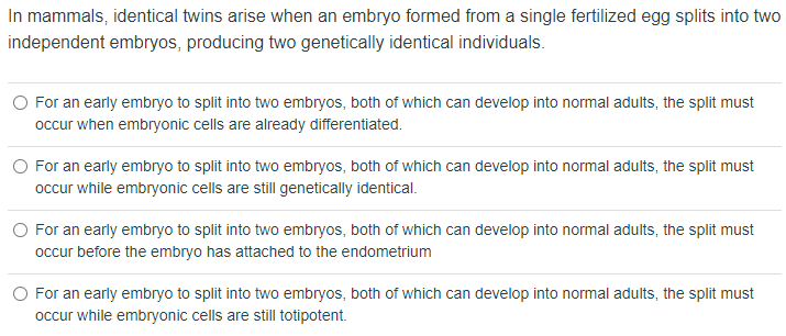 In mammals, identical twins arise when an embryo formed from a single fertilized egg splits into two
independent embryos, producing two genetically identical individuals.
O For an early embryo to split into two embryos, both of which can develop into normal adults, the split must
occur when embryonic cells are already differentiated.
For an early embryo to split into two embryos, both of which can develop into normal adults, the split must
occur while embryonic cells are still genetically identical.
O For an early embryo to split into two embryos, both of which can develop into normal adults, the split must
occur before the embryo has attached to the endometrium
O For an early embryo to split into two embryos, both of which can develop into normal adults, the split must
occur while embryonic cells are still totipotent.