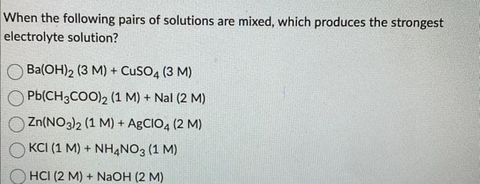 When the following pairs of solutions are mixed, which produces the strongest
electrolyte solution?
Ba(OH)2 (3 M) + CuSO4 (3 M)
Pb(CH3COO)2 (1 M) + Nal (2 M)
Zn(NO3)2 (1 M) + AgCIO4 (2 M)
KCI (1 M) + NH4NO3 (1 M)
HCI (2 M) + NaOH (2 M)
