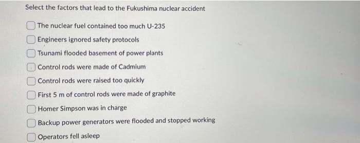 Select the factors that lead to the Fukushima nuclear accident
The nuclear fuel contained too much U-235
Engineers ignored safety protocols
Tsunami flooded basement of power plants
Control rods were made of Cadmium
Control rods were raised too quickly
First 5 m of control rods were made of graphite.
Homer Simpson was in charge
Backup power generators were flooded and stopped working
Operators fell asleep