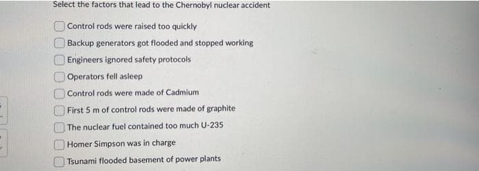 Select the factors that lead to the Chernobyl nuclear accident
Control rods were raised too quickly
Backup generators got flooded and stopped working
Engineers ignored safety protocols
Operators fell asleep
Control rods were made of Cadmium
First 5 m of control rods were made of graphite
The nuclear fuel contained too much U-235
Homer Simpson was in charge
Tsunami flooded basement of power plants