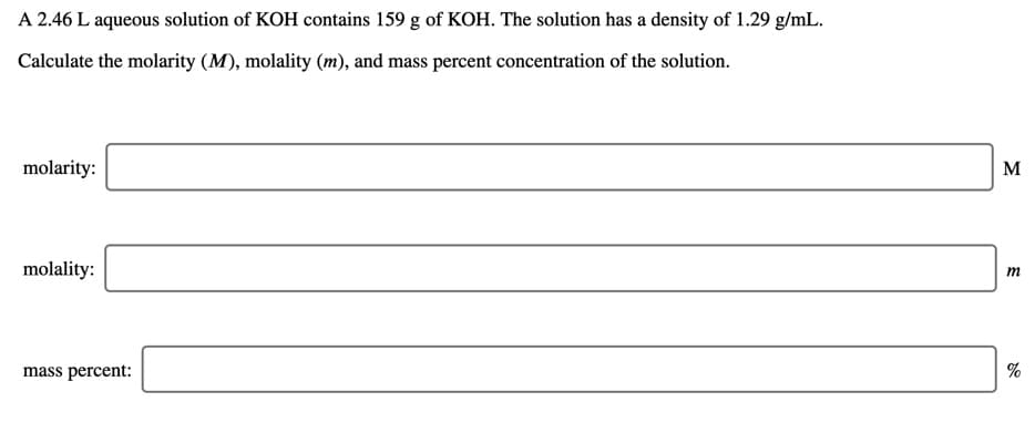 A 2.46 L aqueous solution of KOH contains 159 g of KOH. The solution has a density of 1.29 g/mL.
Calculate the molarity (M), molality (m), and mass percent concentration of the solution.
molarity:
M
molality:
mass percent:
%

