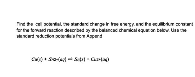 Find the cell potential, the standard change in free energy, and the equilibrium constant
for the forward reaction described by the balanced chemical equation below. Use the
standard reduction potentials from Append
Cu(s) + Sn2+(aq) = Sn(s) + Cu2+(aq)
