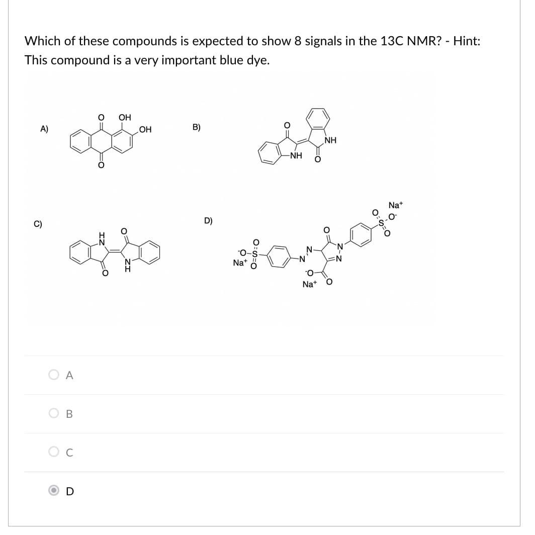 Which of these compounds is expected to show 8 signals in the 13C NMR? - Hint:
This compound is a very important blue dye.
OH
A)
OH
B)
NH
-NH
Na+
C)
D)
N
:N
Nat
Na+
O A
C
