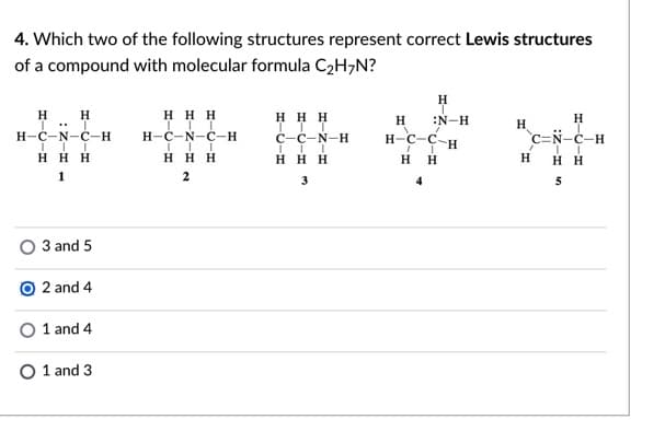 4. Which two of the following structures represent correct Lewis structures
of a compound with molecular formula C2H;N?
H
H
H
ннн
H H H
H
:N-H
H
H
H-C-N-C-H
н-с-N-с-н
C-C-N-H
`c=N-c-H
H-C-C-H
H H
H H H
H H H
H H H
H
нн
1
2
3
4
5
3 and 5
O 2 and 4
1 and 4
O 1 and 3
