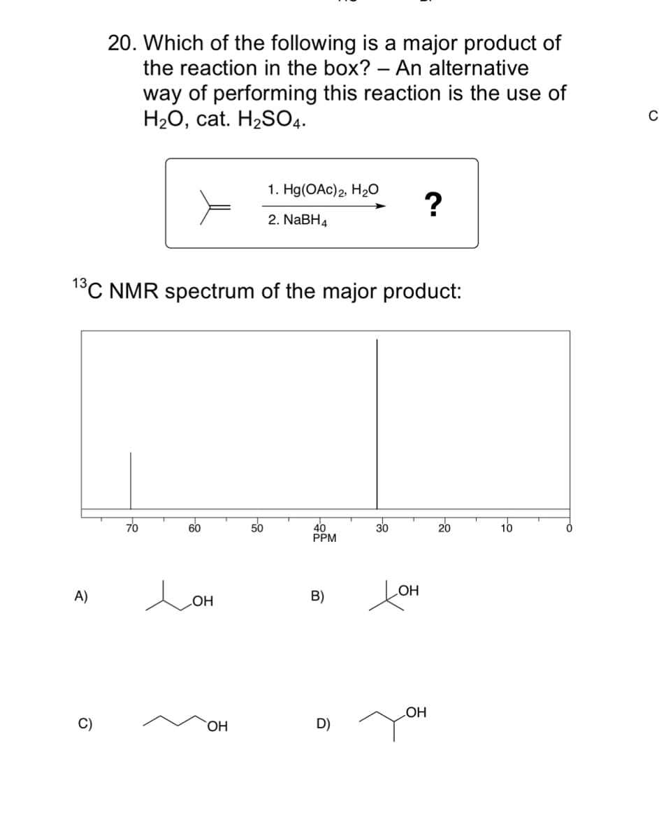 20. Which of the following is a major product of
the reaction in the box? – An alternative
way of performing this reaction is the use of
H2O, cat. H2SO4.
-
1. Hg(OAc)2, H2O
2. NaBH4
°C NMR spectrum of the major product:
70
60
50
30
20
10
40
PPM
A)
B)
HO
HO
OH
C)
OH
D)
