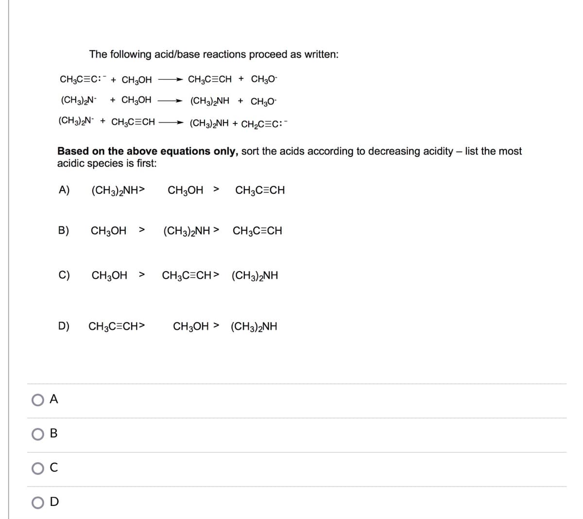 The following acid/base reactions proceed as written:
CH3C=C:¯ + CH;OH
> CH3C=CH + CH3O¯
(CH3)2N-
+ CH3OH
(CH3)2NH + CH30-
(CH3)2N- + CH3C=CH
(CH3)2NH + CH2C=C:
Based on the above equations only, sort the acids according to decreasing acidity – list the most
acidic species is first:
A)
(CH3)2NH>
CH3OH >
CH3C=CH
B)
CH3OH >
(CH3)2NH >
CH3C=CH
C)
CH3OH >
CH3C=CH> (CH3)2NH
D)
CH;C=CH>
CH3OH > (CH3)2NH
O A
В
