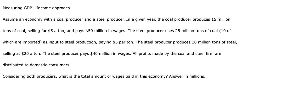 Measuring GDP - Income approach
Assume an economy with a coal producer and a steel producer. In a given year, the coal producer produces 15 million
tons of coal, selling for $5 a ton, and pays $50 million in wages. The steel producer uses 25 million tons of coal (10 of
which are imported) as input to steel production, paying $5 per ton. The steel producer produces 10 million tons of steel,
selling at $20 a ton. The steel producer pays $40 million in wages. All profits made by the coal and steel firm are
distributed to domestic consumers.
Considering both producers, what is the total amount of wages paid in this economy? Answer in millions.
