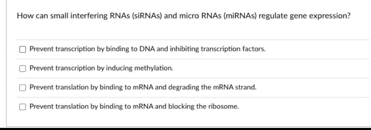 How can small interfering RNAS (SİRNAS) and micro RNAS (miRNAs) regulate gene expression?
Prevent transcription by binding to DNA and inhibiting transcription factors.
Prevent transcription by inducing methylation.
Prevent translation by binding to mRNA and degrading the MRNA strand.
Prevent translation by binding to MRNA and blocking the ribosome.
