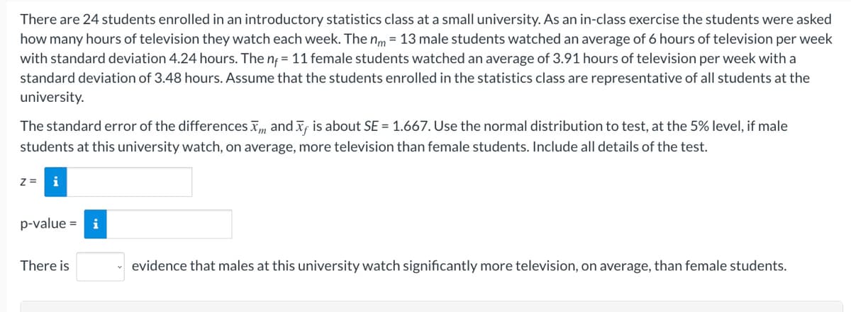 There are 24 students enrolled in an introductory statistics class at a small university. As an in-class exercise the students were asked
how many hours of television they watch each week. The nm = 13 male students watched an average of 6 hours of television per week
with standard deviation 4.24 hours. The ng = 11 female students watched an average of 3.91 hours of television per week with a
standard deviation of 3.48 hours. Assume that the students enrolled in the statistics class are representative of all students at the
university.
The standard error of the differences , and x, is about SE = 1.667. Use the normal distribution to test, at the 5% level, if male
students at this university watch, on average, more television than female students. Include all details of the test.
z =
i
p-value =
i
There is
evidence that males at this university watch significantly more television, on average, than female students.
