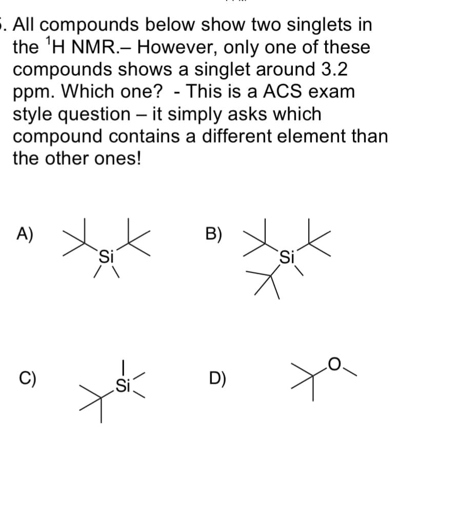 S. All compounds below show two singlets in
the 'H NMR.- However, only one of these
compounds shows a singlet around 3.2
ppm. Which one? - This is a ACS exam
style question – it simply asks which
compound contains a different element than
the other ones!
A)
B)
'Si
C)
Si
D)
