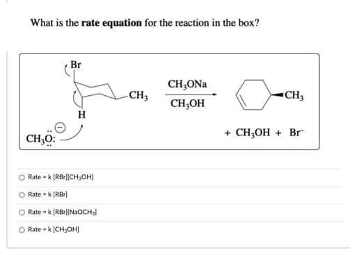 What is the rate equation for the reaction in the box?
Br
CH,ONa
-CH3
CH3
CH;OH
H
+ CH,OH + Br
CH;O:
O Rate - k (RBr|[CH3OH)
Rate - k (RBr)
Rate - k [RBr][NaOCH3)
O Rate - k [CH;OH]
