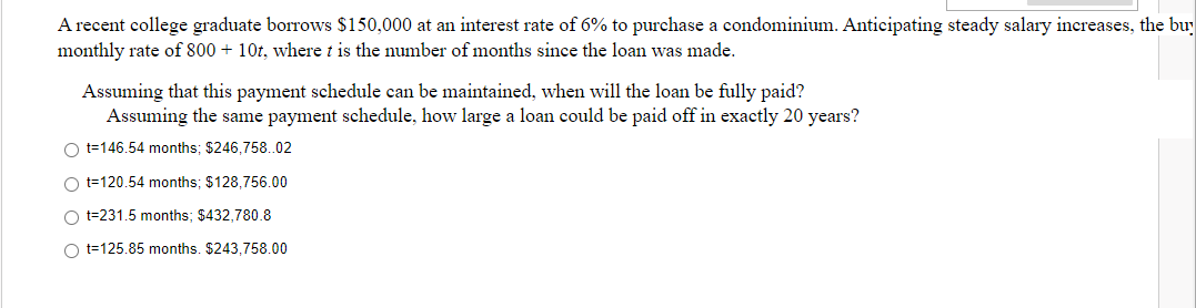 A recent college graduate borrows $150,000 at an interest rate of 6% to purchase a condominium. Anticipating steady salary increases, the bu
monthly rate of 800 + 10t, where t is the number of months since the loan was made.
Assuming that this payment schedule can be maintained, when will the loan be fully paid?
Assuming the same payment schedule, how large a loan could be paid off in exactly 20 years?
Ot=146.54 months; $246,758..02
Ot=120.54 months; $128,756.00
Ot=231.5 months: $432,780.8
Ot=125.85 months. $243,758.00