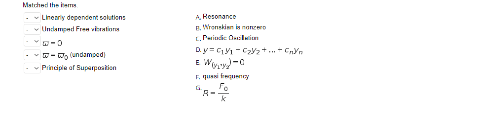 Matched the items.
✓ Linearly dependent solutions
✓ Undamped Free vibrations
✓w=0
w=wo (undamped)
✓ Principle of Superposition
A. Resonance
B. Wronskian is nonzero
C. Periodic Oscillation
D.y = C1V1 + C₂V2 + ... + CnYn
E. W (v₁¹y₂ = 0
F. quasi frequency
G₁R =
Fo
k