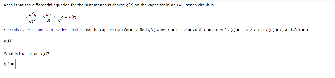 Recall that the differential equation for the instantaneous charge g(t) on the capacitor in an LRC-series circuit is
* Rdg
dt
R9 +9 = E(t).
dt2
See this excerpt about LRC-series circuits. Use the Laplace transform to find q(t) when L = 1 h, R = 20 N, C = 0.005 f, E(t) = 130 V, t > 0, q(0) = 0, and i(0) = 0.
q(t) =
What is the current i(t)?
i(t) =
