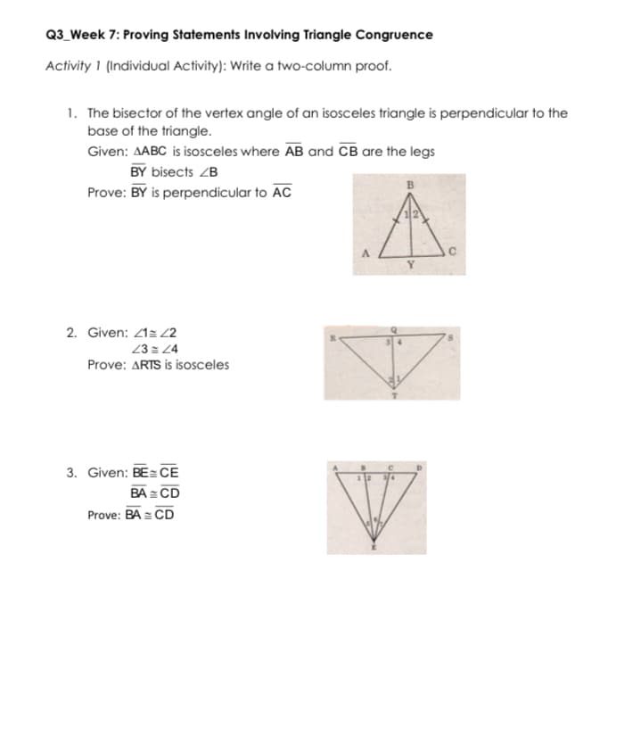 Q3_Week 7: Proving Statements Involving Triangle Congruence
Activity 1 (Individual Activity): Write a two-column proof.
1. The bisector of the vertex angle of an isosceles triangle is perpendicular to the
base of the triangle.
Given: AABC is isosceles where AB and CB are the legs
BY bisects ZB
Prove: BY is perpendicular to AC
2. Given: 21z Z2
23 = 24
Prove: ARTS is isosceles
3. Given: BE= CE
BA = CD
Prove: BA = CD

