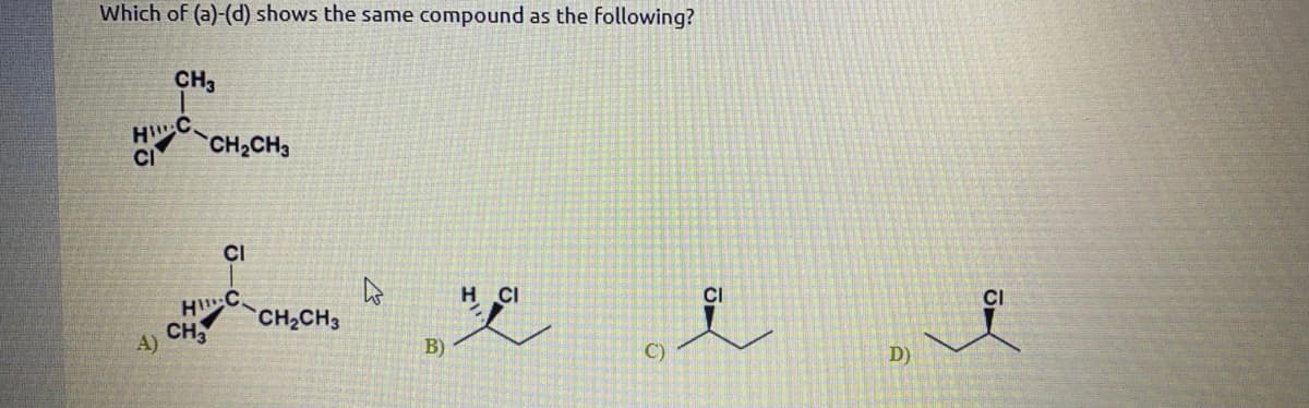 Which of (a)-(d) shows the same compound as the following?
CH3
HC
CI
CH2CH3
CI
H C
CH
H CI
CI
CH2CH3
A)
B)
C)
D)
