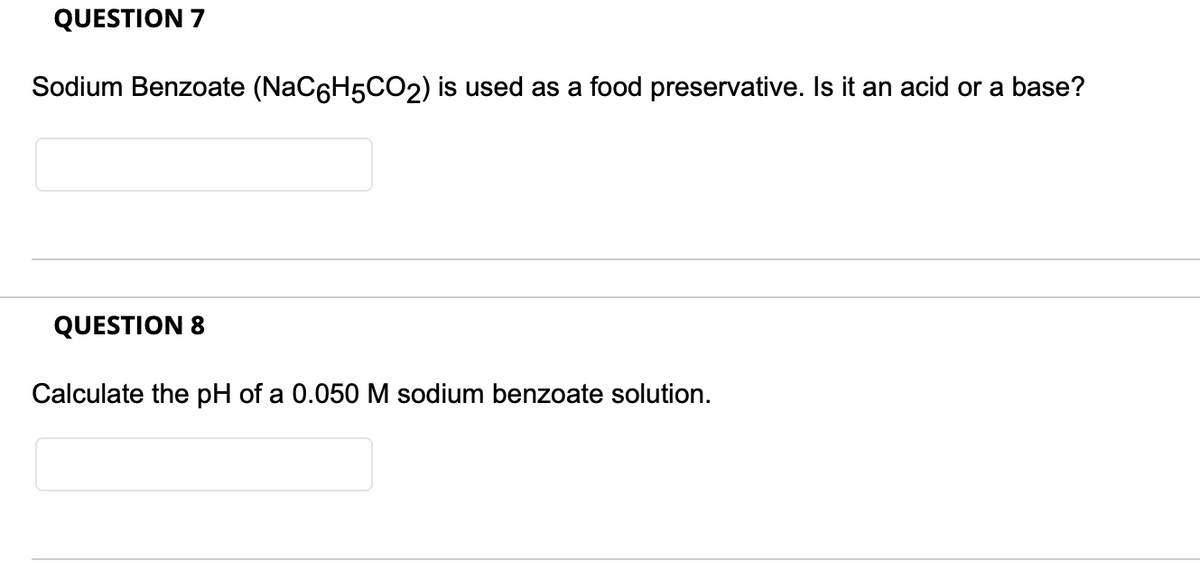 QUESTION 7
Sodium Benzoate (NaC6H5CO2) is used as a food preservative. Is it an acid or a base?
QUESTION 8
Calculate the pH of a 0.050 M sodium benzoate solution.
