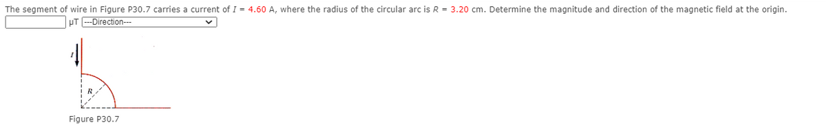 The segment of wire in Figure P30.7 carries a current of I = 4.60 A, where the radius of the circular arc is R = 3.20 cm. Determine the magnitude and direction of the magnetic field at the origin.
pT --Direction---
Figure P30.7
