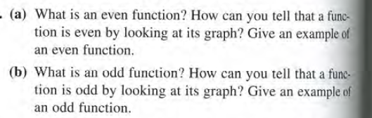 - (a) What is an even function? How can you tell that a func-
tion is even by looking at its graph? Give an example of
an even function.
(b) What is an odd function? How can you tell that a func-
tion is odd by looking at its graph? Give an example of
an odd function.
