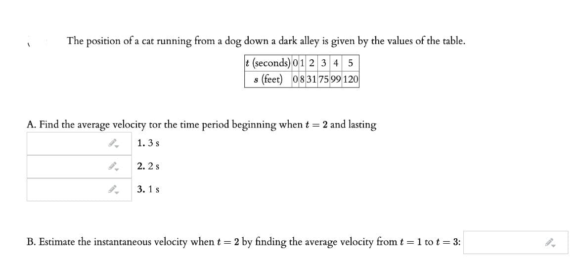 The position of a cat running from a dog down a dark alley is given by the values of the table.
t (seconds) 01 2 3 4 5
s (feet) 083175 99 120
A. Find the average velocity tor the time period beginning when t = 2 and lasting
1.3 s
2. 2 s
3. 1 s
B. Estimate the instantaneous velocity when t = 2 by finding the average velocity from t = 1 to t = 3:
