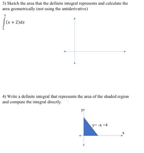 3) Sketch the area that the definite integral represents and calculate the
area geometrically (not using the antiderivative)
(x + 2)dx
4) Write a definite integral that represents the area of the shaded region
and compute the integral directly.
ya
y= -x +4
