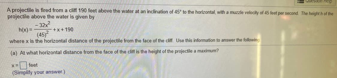 = Question Help
A projectile is fired from a cliff 190 feet above the water at an inclination of 45° to the horizontal, with a muzzle velocity of 45 feet per second. The height h of the
projectile above the water is given by
-32x?
h(x)=
+x+190
(45)2
where x is the horizontal distance of the projectile from the face of the cliff. Use this information to answer the following.
(a) At what horizontal distance from the face of the cliff is the height of the projectile a maximum?
x = feet
(Simplify your answer.)
