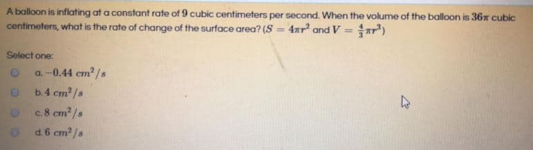 A balloon is inflating at a constant rate of 9 cubic centimeters per second. When the volume of the balloon is 367 cubic
centimeters, what is the rate of change of the surface area? (S = 4xr and V = ar")
%3D
%3D
Select one:
a. -0.44 cm? /s
b.4 cm2/s
O c8 cm? /s
C.
d.6 cm2/s
