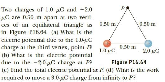 Two charges of 1.0 uC and -2.0
µC are 0.50 m apart at two verti-
ces of an equilateral triangle as
in Figure P16.64. (a) What is the
electric potential due to the 1.0-uC
charge at the third vertex, point P?
(b) What is the electric potential
due to the -2.0-µC charge at P?
(c) Find the total electric potential at P. (d) What is the work
required to move a 3.0-uC charge from infinity to P?
0.50 m
0.50 m
0.50 m
1.0 μC
-2.0 µC
Figure P16.64
