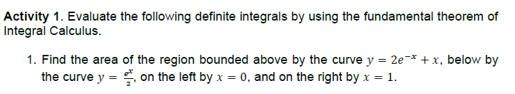 Activity 1. Evaluate the following definite integrals by using the fundamental theorem of
Integral Calculus.
1. Find the area of the region bounded above by the curve y = 2e-* + x, below by
the curve y = on the left by x = 0, and on the right by x = 1.