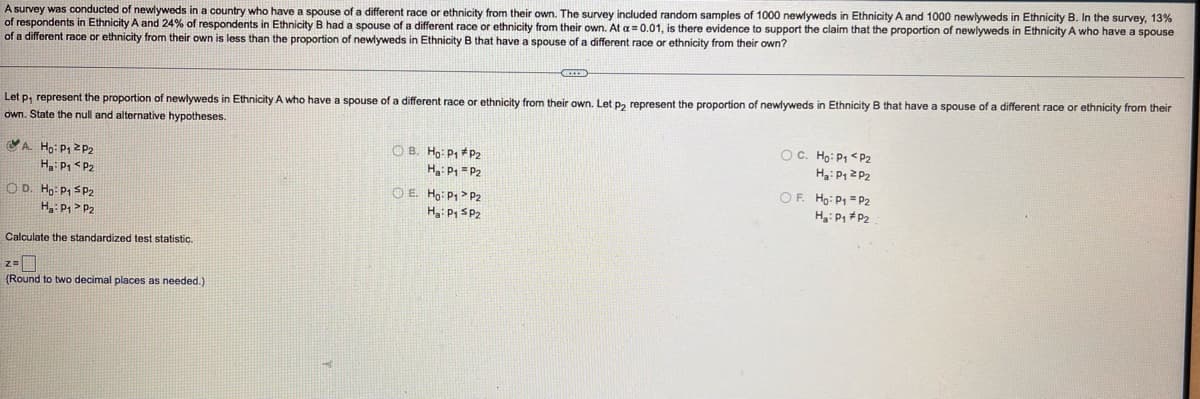 A survey was conducted of newlyweds in a country who have a spouse of a different race or ethnicity from their own. The survey included random samples of 1000 newlyweds in Ethnicity A and 1000 newlyweds in Ethnicity B. In the survey, 13%
of respondents in Ethnicity A and 24% of respondents in Ethnicity B had a spouse of a different race or ethnicity from their own. At a = 0.01, is there evidence to support the claim that the proportion of newlyweds
of a different race or ethnicity from their own is less than the proportion of newlyweds in Ethnicity B that have a spouse of a different race
Ethnicity A who have a spouse
ethnicity from their own?
ethnicity from their
Let p, represent the proportion of newlyweds in Ethnicity A who have a spouse of a different race or ethnicity from their own. Let p, represent the proportion of newlyweds in Ethnicity B that have a spouse of a different race
own. State the null and alternative hypotheses.
O B. Ho: P1 * P2
OC. Ho: P1 <P2
VA. Ho: P12P2
H P, < P2
H: P1 = P2
O E. Ho: P1 P2
OF. Ho: P1 = P2
O D. Ho: P1 SP2
H P1 > P2
H: P, SP2
Ha: P, #P2
Calculate the standardized test statistic.
(Round to two decimal places as needed.)
