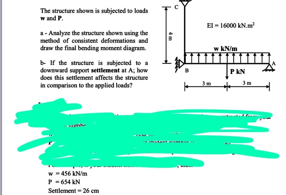 The structure shown is subjected to loads
w and P.
EI = 16000 kN.m2
a - Analyze the structure shown using the
method of consistent deformations and
draw the final bending moment diagram.
w kN/m
b- If the structure is subjected to a
downward support settlement at A; how
does this settlement affects the structure
B
P kN
3 m
3 m
in comparison to the applied loads?
.numhe
w = 456 kN/m
P = 654 kN
Settlement = 26 cm
4 m
