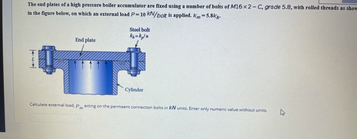 The end plates of a high pressure boiler accumulator are fixed using a number of bolts of M16 x2- C, grade 5.8, with rolled threads as show
in the figure below, on which an external loadP=10 kN/bolt is applied. km 5.8kp.
Steel bolt
k = ka
End plate
Cylinder
Calculate external load, P acting on the permaent connection bolts in kN units. Enter only numeric value without units.
