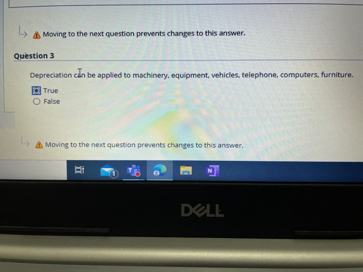 A Moving to the next question prevents changes to this answer.
Quèstion 3
Depreciation can be applied to machinery, equipment, vehicles, telephone, computers, furniture.
O True
False
A Moving to the next question prevents changes to this answer.
DELL
近
