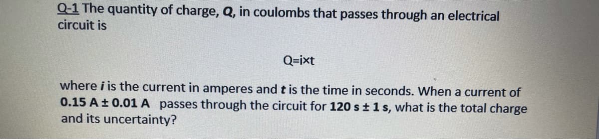 Q-1 The quantity of charge, Q, in coulombs that passes through an electrical
circuit is
Q=ixt
where i is the current in amperes andt is the time in seconds. When a current of
0.15 A± 0.01 A passes through the circuit for 120 s±1s, what is the total charge
and its uncertainty?
